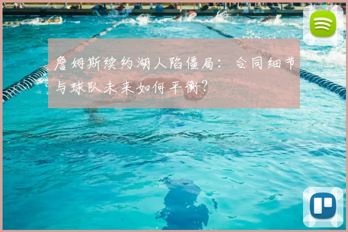詹姆斯续约湖人陷僵局:合同细节与球队未来如何平衡?