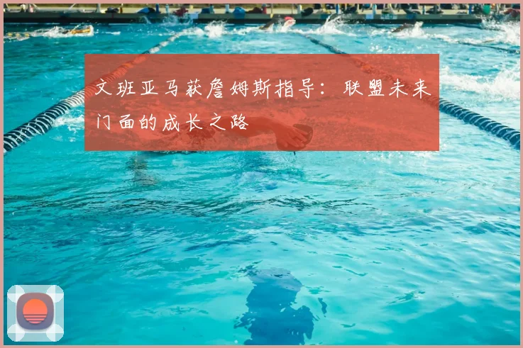 文班亚马获詹姆斯指导:联盟未来门面的成长之路