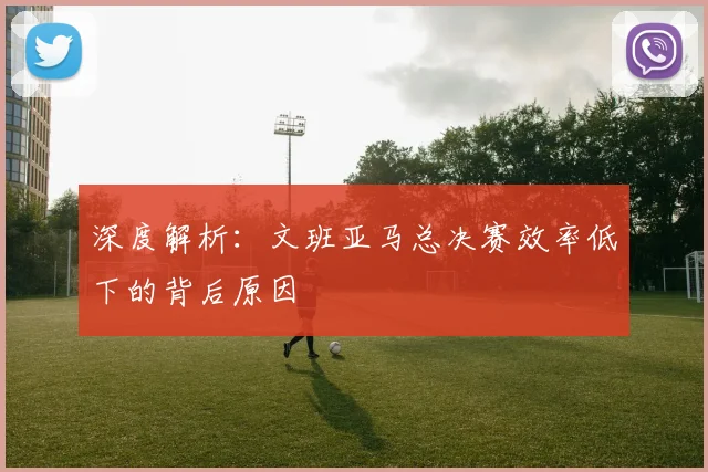 深度解析:文班亚马总决赛效率低下的背后原因